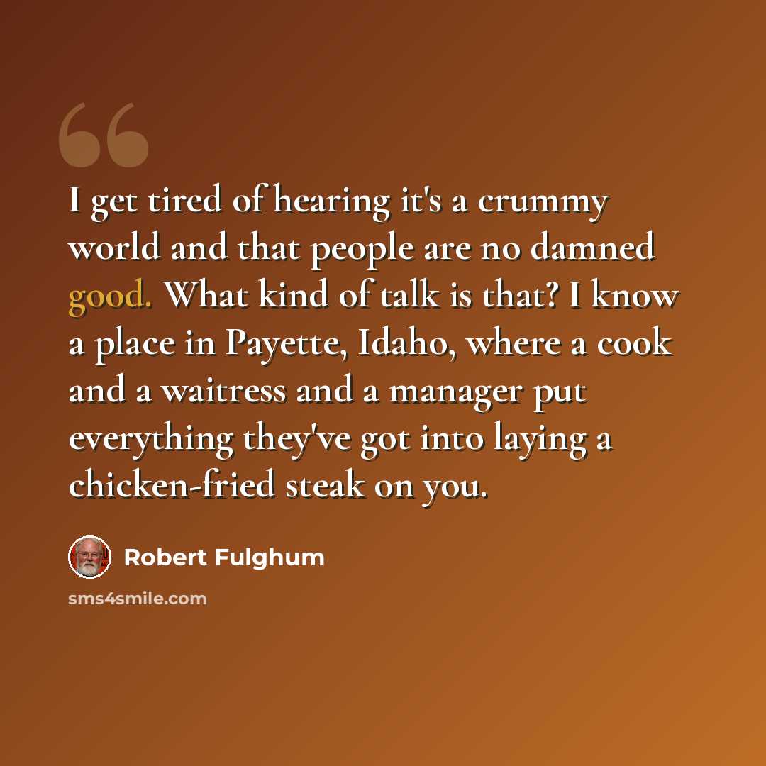 “I get tired of hearing it's a crummy world and that people are no damned good. What kind of talk is that? I know a place in Payette, Idaho, where a cook and a waitress and a manager put everything they've got into laying a chicken-fried steak on you.” quote by Robert Fulghum