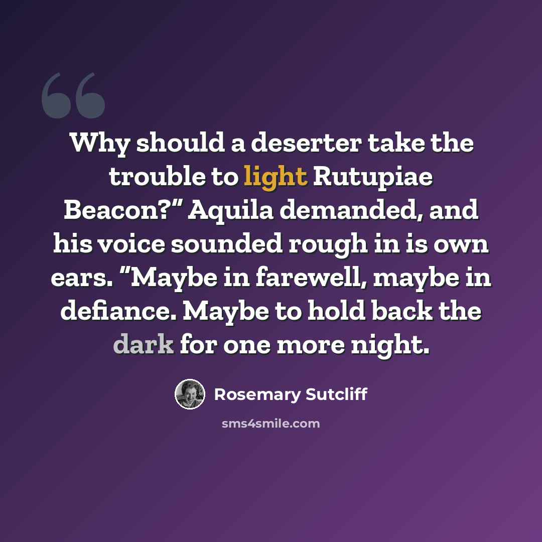 “Why should a deserter take the trouble to light Rutupiae Beacon?” Aquila demanded, and his voice sounded rough in is own ears. “Maybe in farewell, maybe in defiance. Maybe to hold back the dark for one more night.” quote by Rosemary Sutcliff