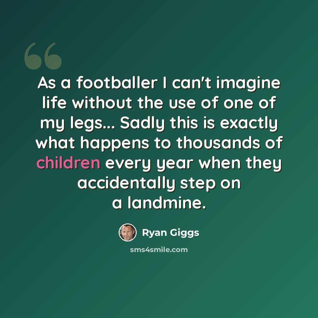 “As a footballer I can't imagine life without the use of one of my legs... Sadly this is exactly what happens to thousands of children every year when they accidentally step on a landmine.” quote by Ryan Giggs