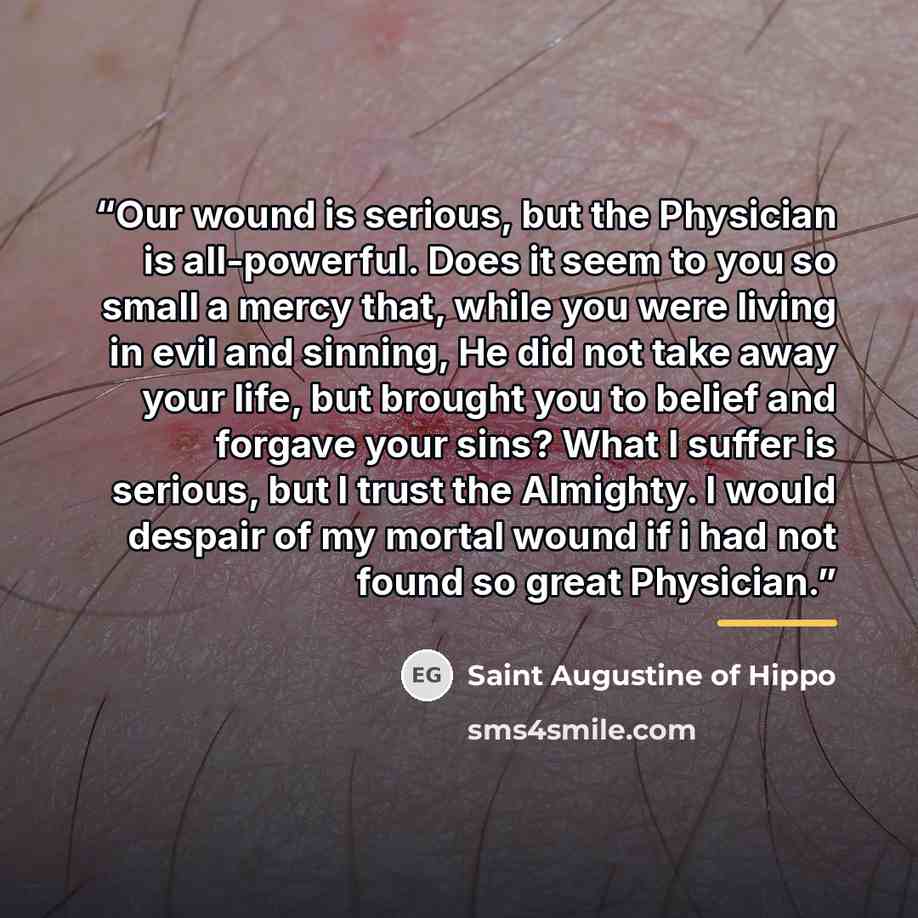 “Our wound is serious, but the Physician is all-powerful. Does it seem to you so small a mercy that, while you were living in evil and sinning, He did not take away your life, but brought you to belief and forgave your sins? What I suffer is serious, but I trust the Almighty. I would despair of my…” quote by Saint Augustine of Hippo