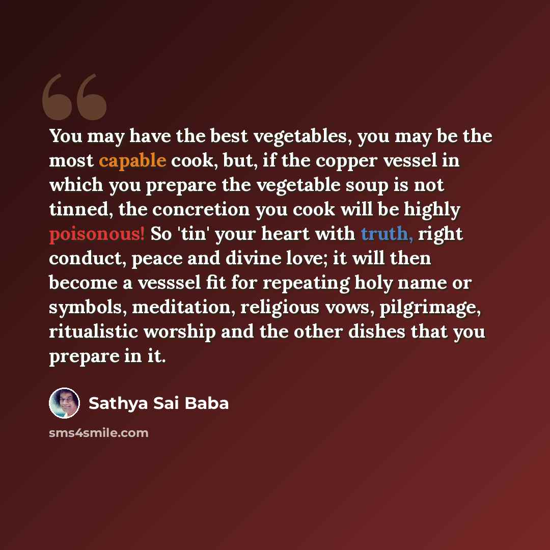 “You may have the best vegetables, you may be the most capable cook, but, if the copper vessel in which you prepare the vegetable soup is not tinned, the concretion you cook will be highly poisonous! So 'tin' your heart with truth, right conduct, peace and divine love; it will then become a vesssel…” quote by Sathya Sai Baba
