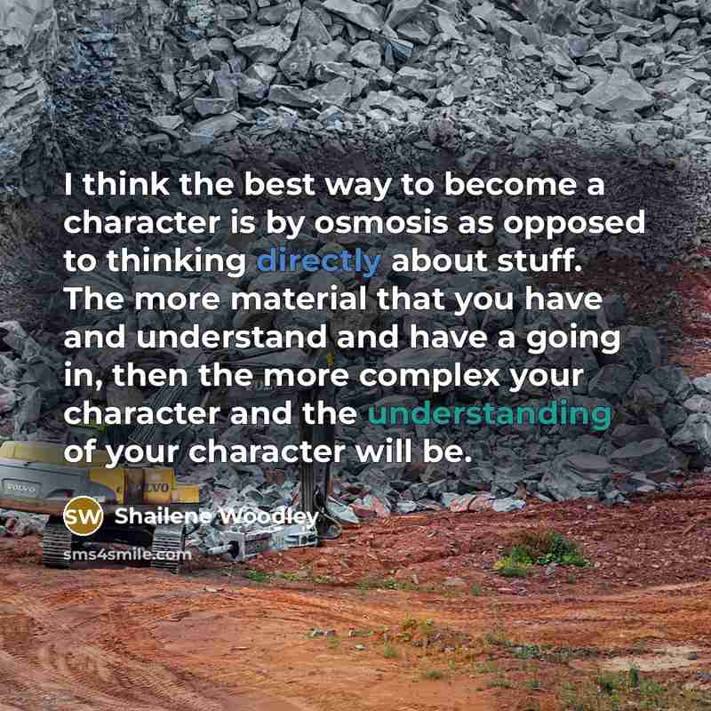 “I think the best way to become a character is by osmosis as opposed to thinking directly about stuff. The more material that you have and understand and have a going in, then the more complex your character and the understanding of your character will be.” quote by Shailene Woodley