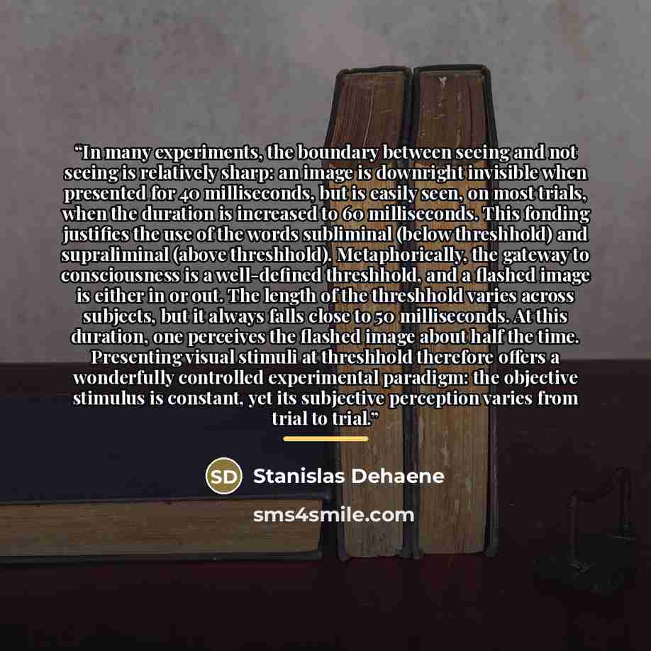 “In many experiments, the boundary between seeing and not seeing is relatively sharp: an image is downright invisible when presented for 40 milliseconds, but is easily seen, on most trials, when the duration is increased to 60 milliseconds. This fonding justifies the use of the words subliminal…” quote by Stanislas Dehaene