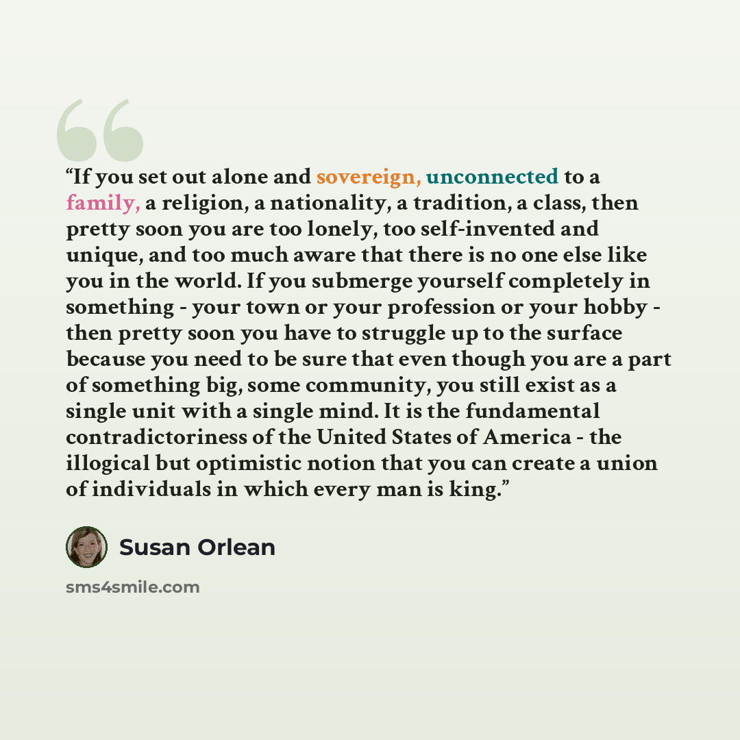 “If you set out alone and sovereign, unconnected to a family, a religion, a nationality, a tradition, a class, then pretty soon you are too lonely, too self-invented and unique, and too much aware that there is no one else like you in the world. If you submerge yourself completely in something…” quote by Susan Orlean