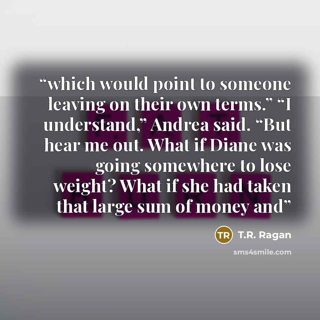 “which would point to someone leaving on their own terms.” “I understand,” Andrea said. “But hear me out. What if Diane was going somewhere to lose weight? What if she had taken that large sum of money and” quote by T.R. Ragan