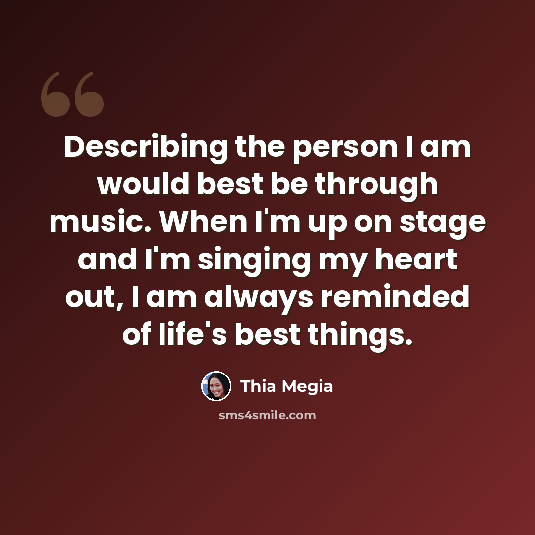 “Describing the person I am would best be through music. When I'm up on stage and I'm singing my heart out, I am always reminded of life's best things.” quote by Thia Megia