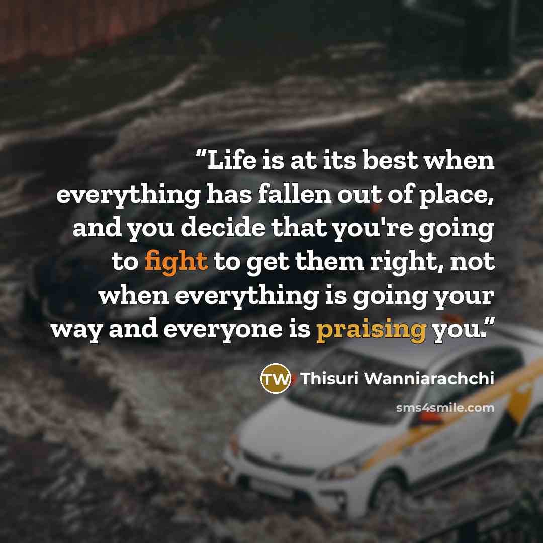 “Life is at its best when everything has fallen out of place, and you decide that you're going to fight to get them right, not when everything is going your way and everyone is praising you.” quote by Thisuri Wanniarachchi