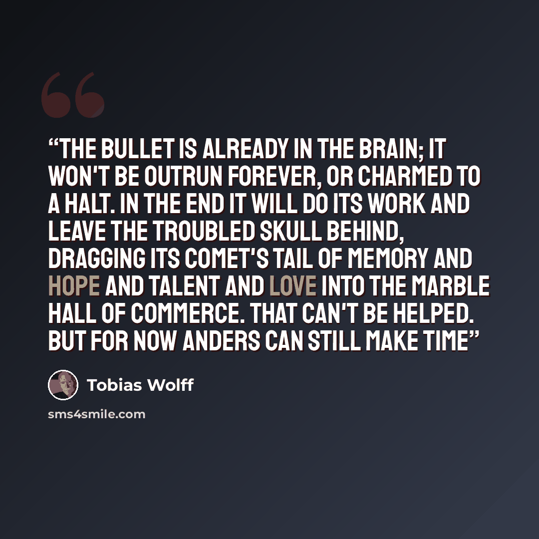 “The bullet is already in the brain; it won't be outrun forever, or charmed to a halt. In the end it will do its work and leave the troubled skull behind, dragging its comet's tail of memory and hope and talent and love into the marble hall of commerce. That can't be helped. But for now Anders can…” quote by Tobias Wolff
