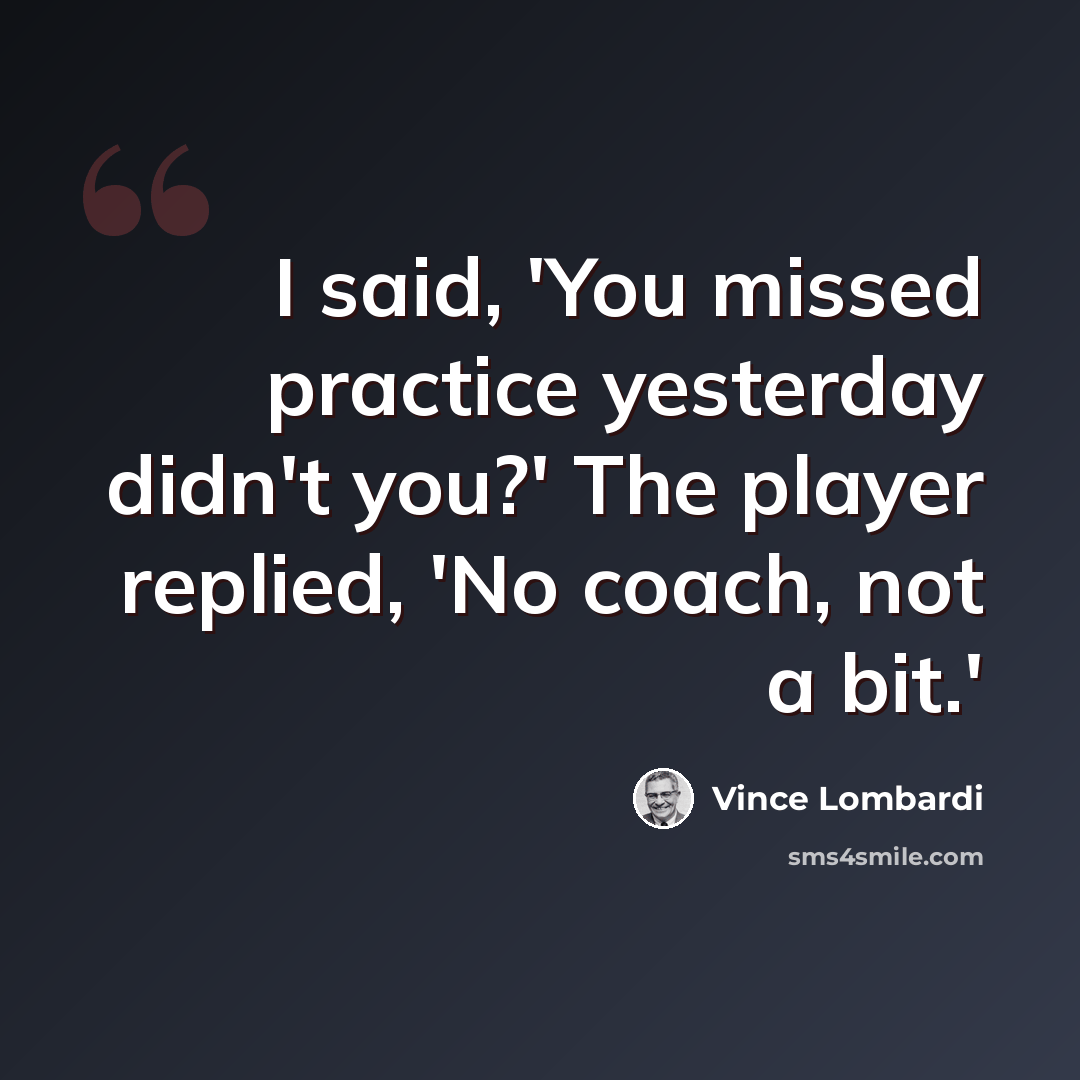 “I said, 'You missed practice yesterday didn't you?' The player replied, 'No coach, not a bit.'” quote by Vince Lombardi