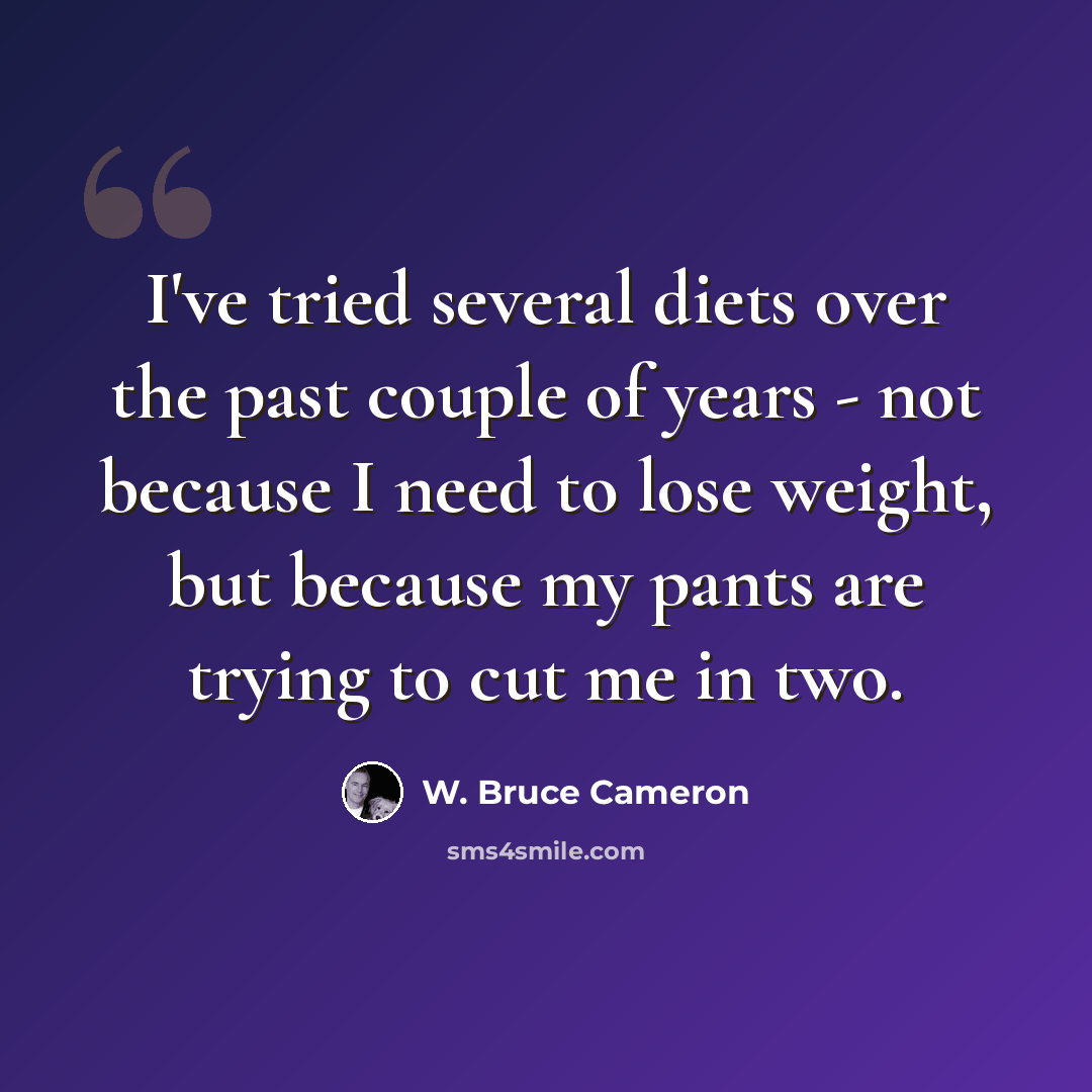 “I've tried several diets over the past couple of years - not because I need to lose weight, but because my pants are trying to cut me in two.” quote by W. Bruce Cameron