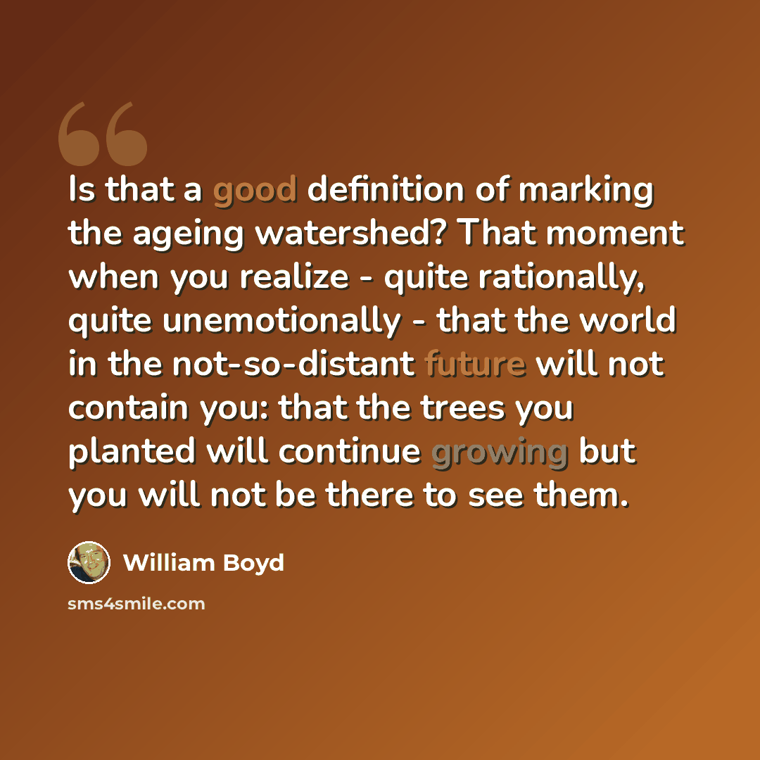 “Is that a good definition of marking the ageing watershed? That moment when you realize - quite rationally, quite unemotionally - that the world in the not-so-distant future will not contain you: that the trees you planted will continue growing but you will not be there to see them.” quote by William Boyd