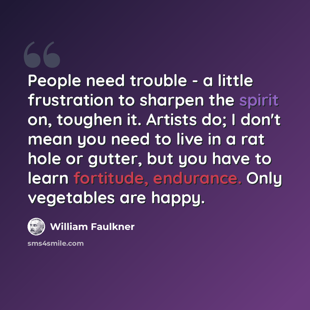 “People need trouble - a little frustration to sharpen the spirit on, toughen it. Artists do; I don't mean you need to live in a rat hole or gutter, but you have to learn fortitude, endurance. Only vegetables are happy.” quote by William Faulkner