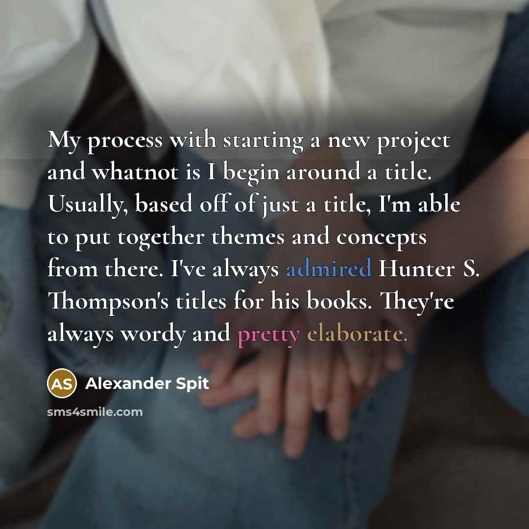 “My process with starting a new project and whatnot is I begin around a title. Usually, based off of just a title, I'm able to put together themes and concepts from there. I've always admired Hunter S. Thompson's titles for his books. They're always wordy and pretty elaborate.” quote by Alexander Spit