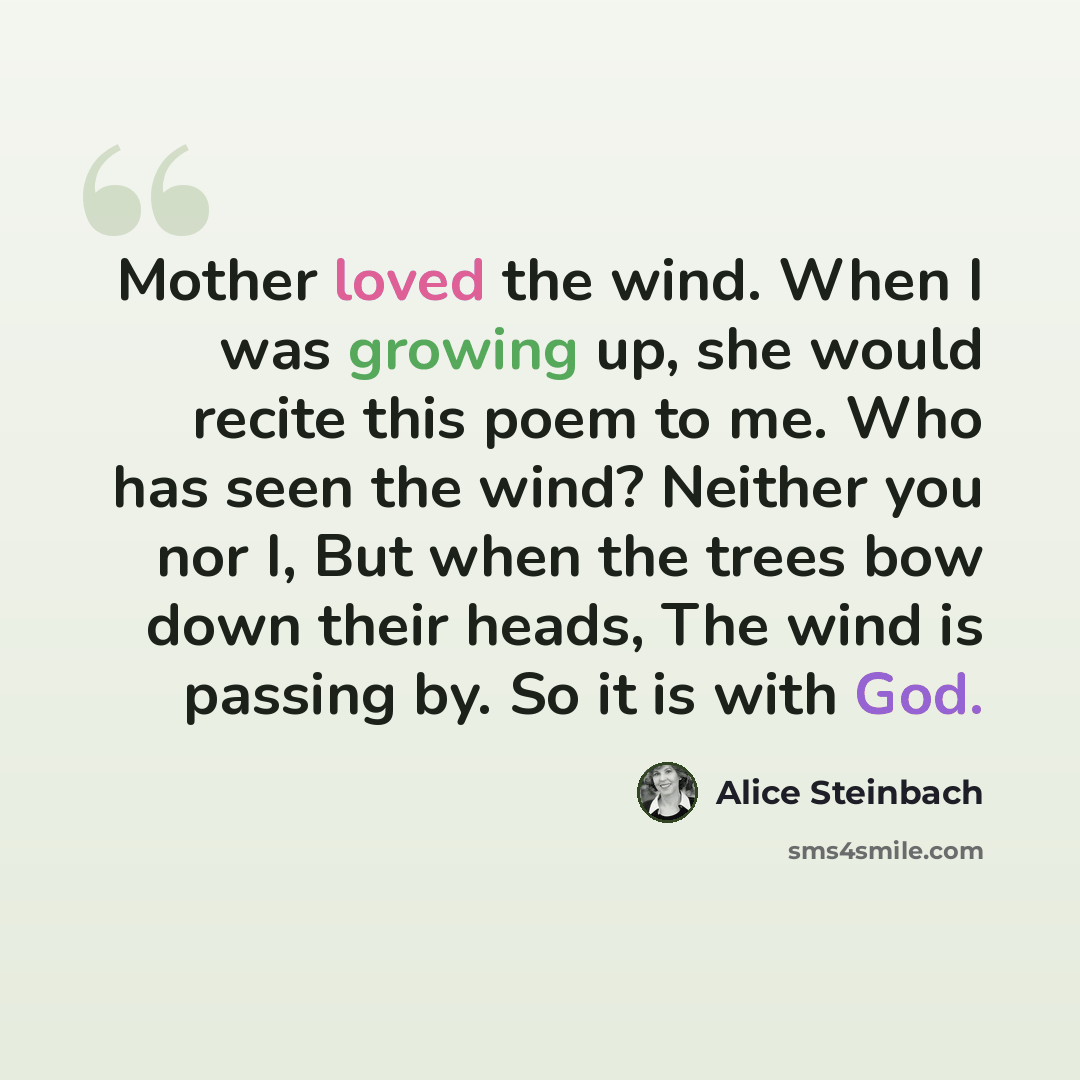 “Mother loved the wind. When I was growing up, she would recite this poem to me. Who has seen the wind? Neither you nor I, But when the trees bow down their heads, The wind is passing by. So it is with God.” quote by Alice Steinbach