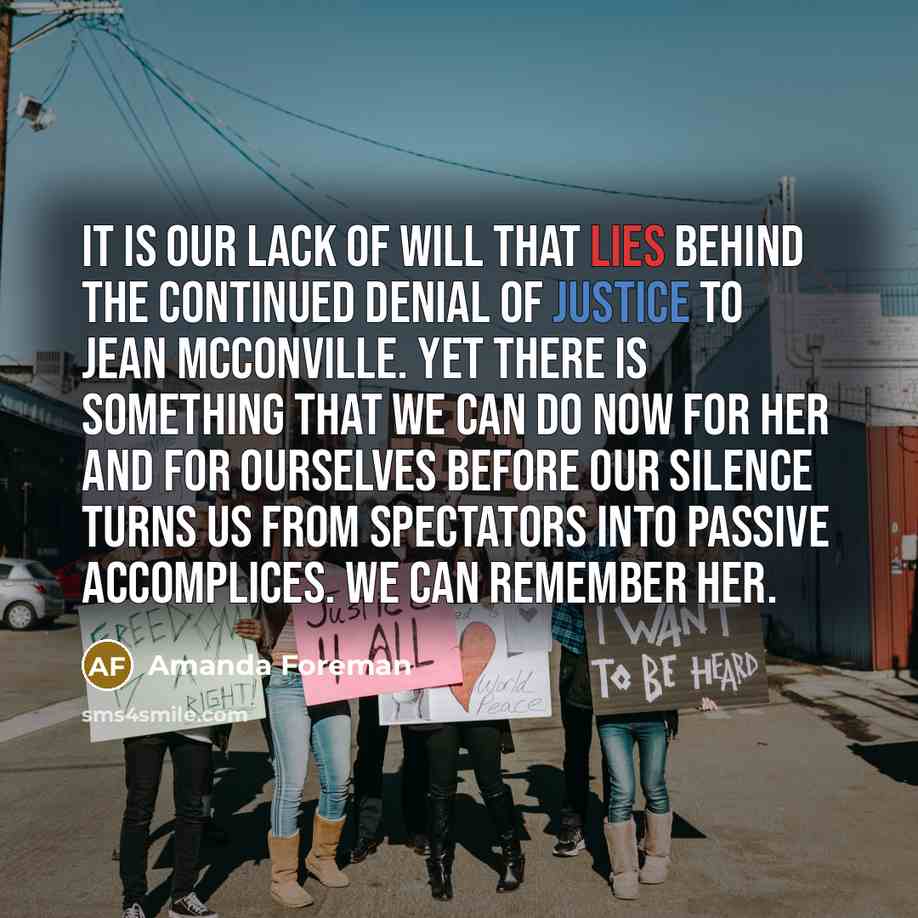 “It is our lack of will that lies behind the continued denial of justice to Jean McConville. Yet there is something that we can do now for her and for ourselves before our silence turns us from spectators into passive accomplices. We can remember her.” quote by Amanda Foreman