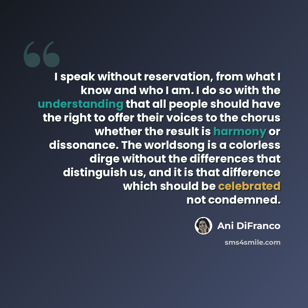 “I speak without reservation, from what I know and who I am. I do so with the understanding that all people should have the right to offer their voices to the chorus whether the result is harmony or dissonance. The worldsong is a colorless dirge without the differences that distinguish us, and it…” quote by Ani DiFranco