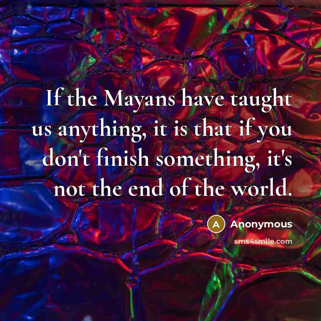 “If the Mayans have taught us anything, it is that if you don't finish something, it's not the end of the world.” quote by Anonymous
