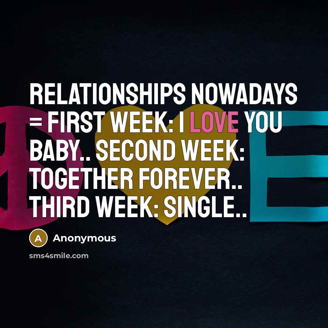 “Relationships nowadays = First week: I love you baby.. Second week: Together forever.. Third week: Single..” quote by Anonymous