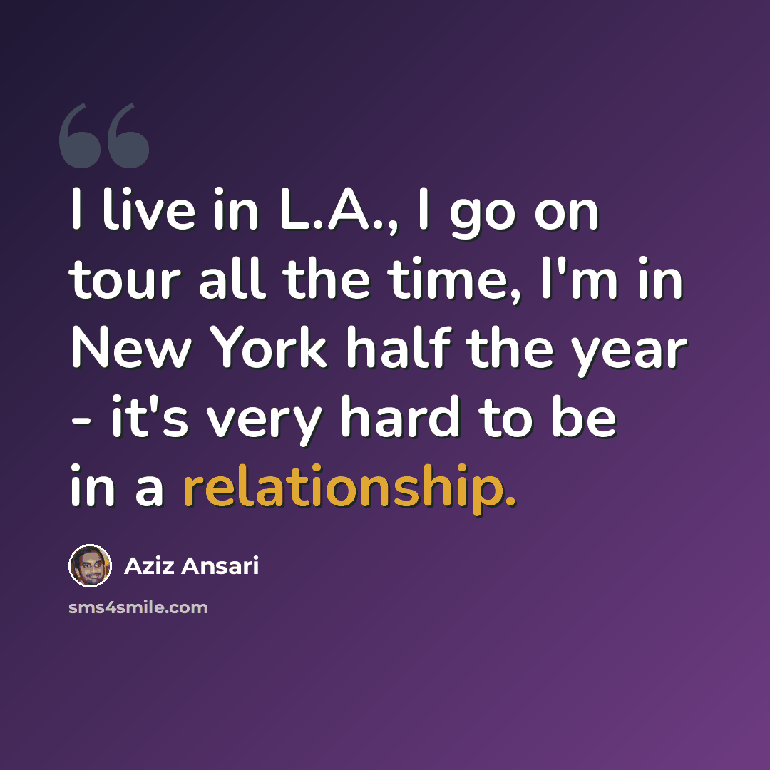 “I live in L.A., I go on tour all the time, I'm in New York half the year - it's very hard to be in a relationship.” quote by Aziz Ansari
