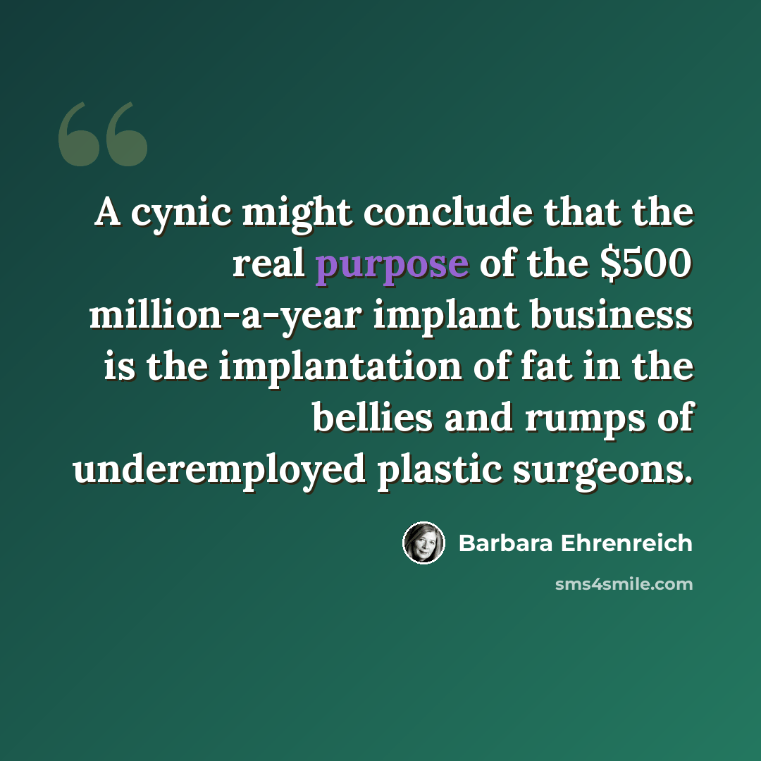 “A cynic might conclude that the real purpose of the $500 million-a-year implant business is the implantation of fat in the bellies and rumps of underemployed plastic surgeons.” quote by Barbara Ehrenreich