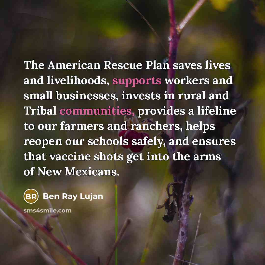 “The American Rescue Plan saves lives and livelihoods, supports workers and small businesses, invests in rural and Tribal communities, provides a lifeline to our farmers and ranchers, helps reopen our schools safely, and ensures that vaccine shots get into the arms of New Mexicans.” quote by Ben Ray Lujan