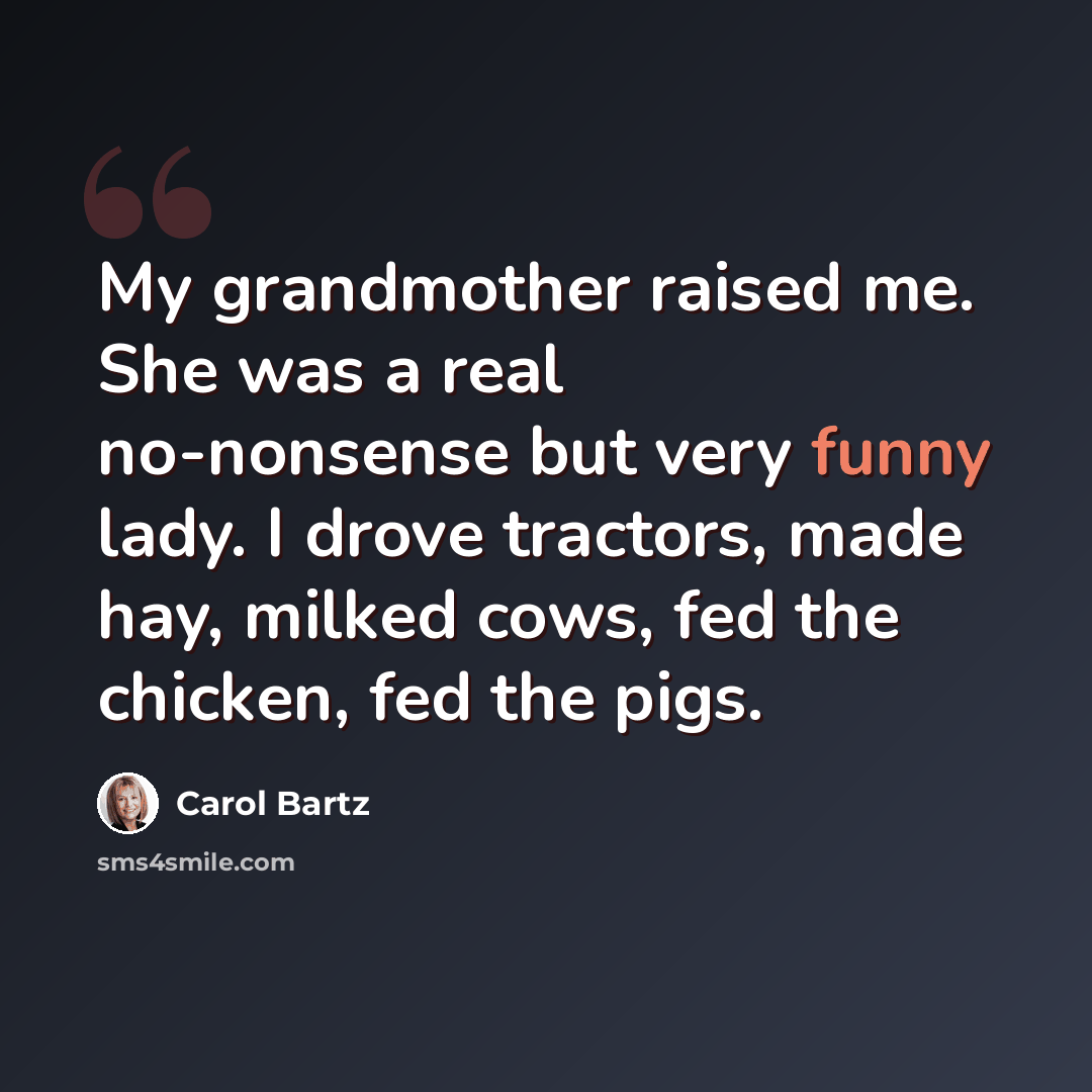 “My grandmother raised me. She was a real no-nonsense but very funny lady. I drove tractors, made hay, milked cows, fed the chicken, fed the pigs.” quote by Carol Bartz