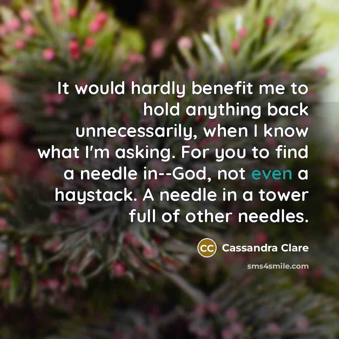 “It would hardly benefit me to hold anything back unnecessarily, when I know what I'm asking. For you to find a needle in--God, not even a haystack. A needle in a tower full of other needles.” quote by Cassandra Clare
