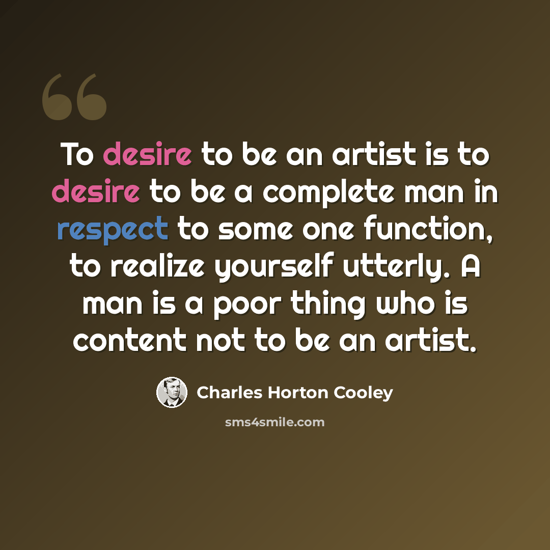 “To desire to be an artist is to desire to be a complete man in respect to some one function, to realize yourself utterly. A man is a poor thing who is content not to be an artist.” quote by Charles Horton Cooley