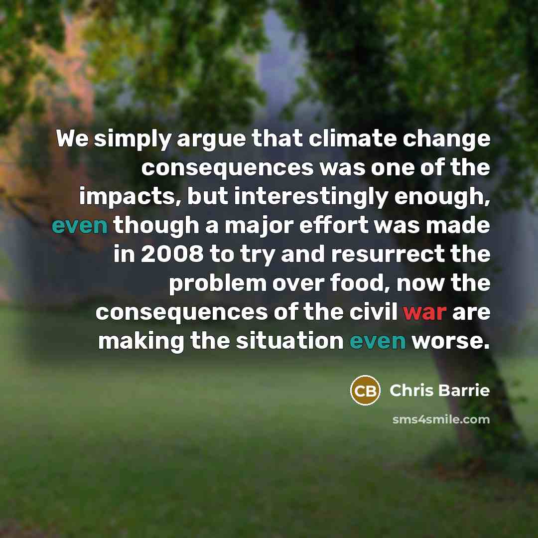 “We simply argue that climate change consequences was one of the impacts, but interestingly enough, even though a major effort was made in 2008 to try and resurrect the problem over food, now the consequences of the civil war are making the situation even worse.” quote by Chris Barrie