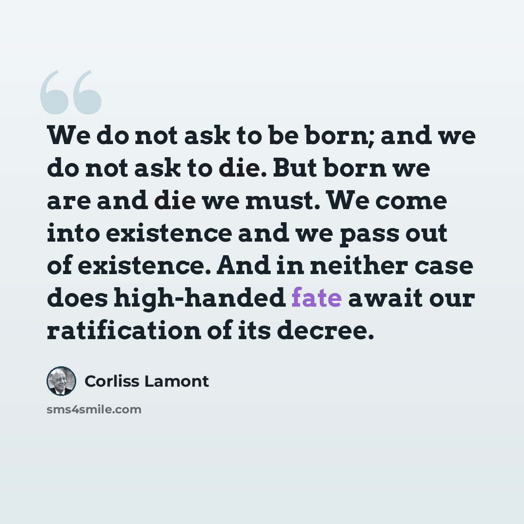 “We do not ask to be born; and we do not ask to die. But born we are and die we must. We come into existence and we pass out of existence. And in neither case does high-handed fate await our ratification of its decree.” quote by Corliss Lamont