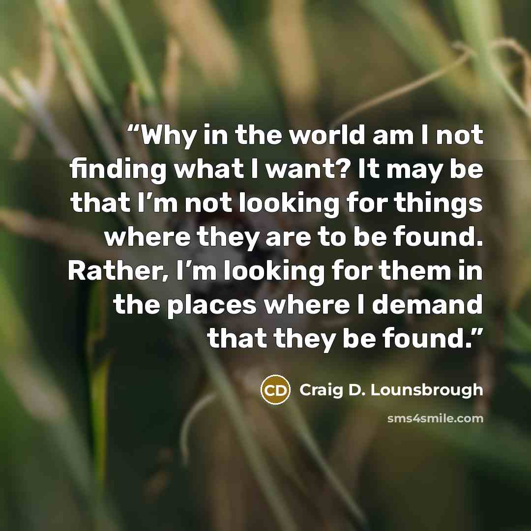 “Why in the world am I not finding what I want? It may be that I’m not looking for things where they are to be found. Rather, I’m looking for them in the places where I demand that they be found.” quote by Craig D. Lounsbrough