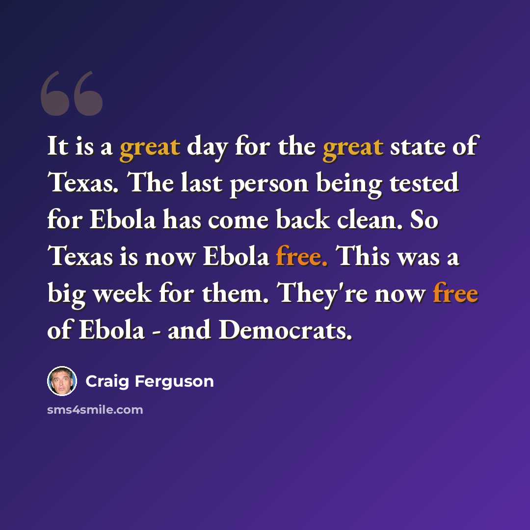 “It is a great day for the great state of Texas. The last person being tested for Ebola has come back clean. So Texas is now Ebola free. This was a big week for them. They're now free of Ebola - and Democrats.” quote by Craig Ferguson