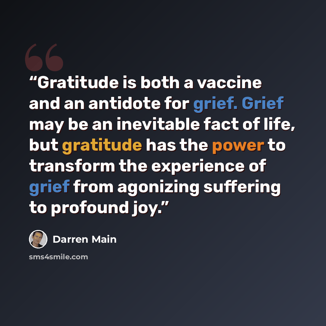 “Gratitude is both a vaccine and an antidote for grief. Grief may be an inevitable fact of life, but gratitude has the power to transform the experience of grief from agonizing suffering to profound joy.” quote by Darren Main