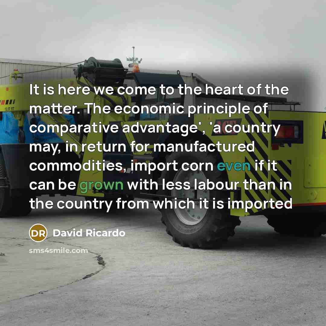 “It is here we come to the heart of the matter. The economic principle of comparative advantage', 'a country may, in return for manufactured commodities, import corn even if it can be grown with less labour than in the country from which it is imported” quote by David Ricardo
