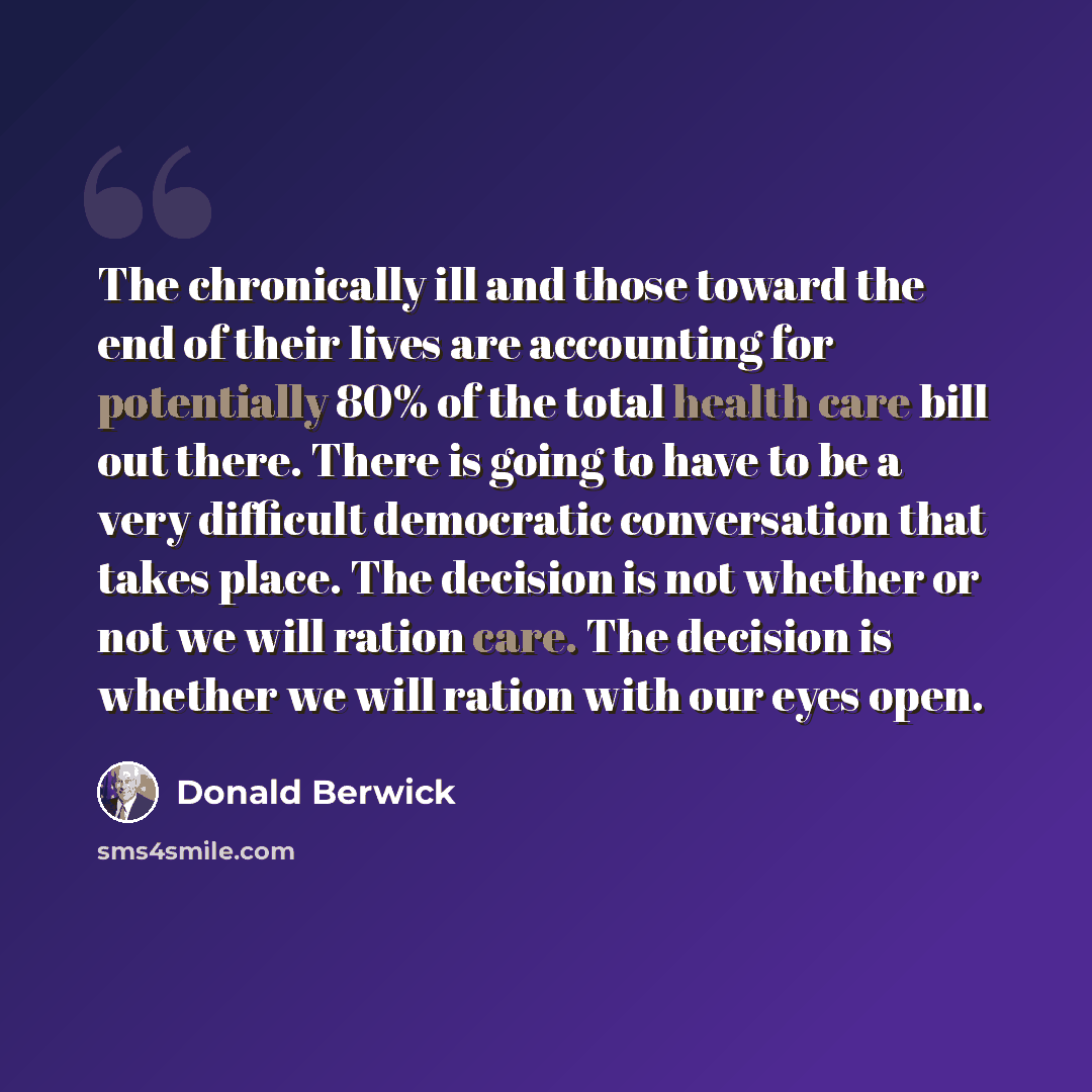 “The chronically ill and those toward the end of their lives are accounting for potentially 80% of the total health care bill out there. There is going to have to be a very difficult democratic conversation that takes place. The decision is not whether or not we will ration care. The decision is…” quote by Donald Berwick