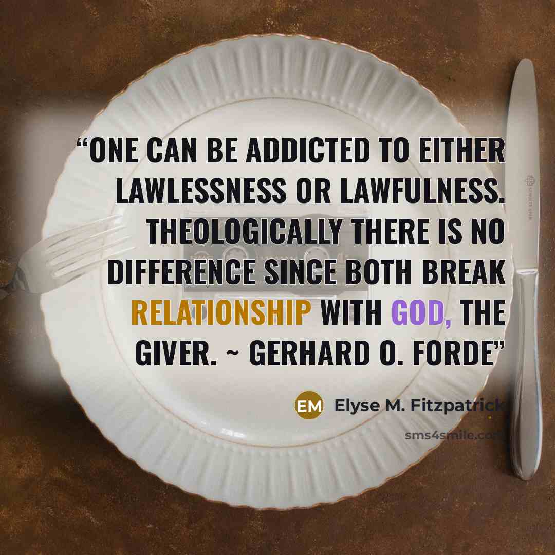 “One can be addicted to either lawlessness or lawfulness. Theologically there is no difference since both break relationship with God, the giver. ~ GERHARD O. FORDE” quote by Elyse M. Fitzpatrick