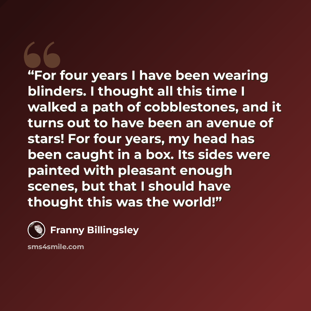 “For four years I have been wearing blinders. I thought all this time I walked a path of cobblestones, and it turns out to have been an avenue of stars! For four years, my head has been caught in a box. Its sides were painted with pleasant enough scenes, but that I should have thought this was the…” quote by Franny Billingsley