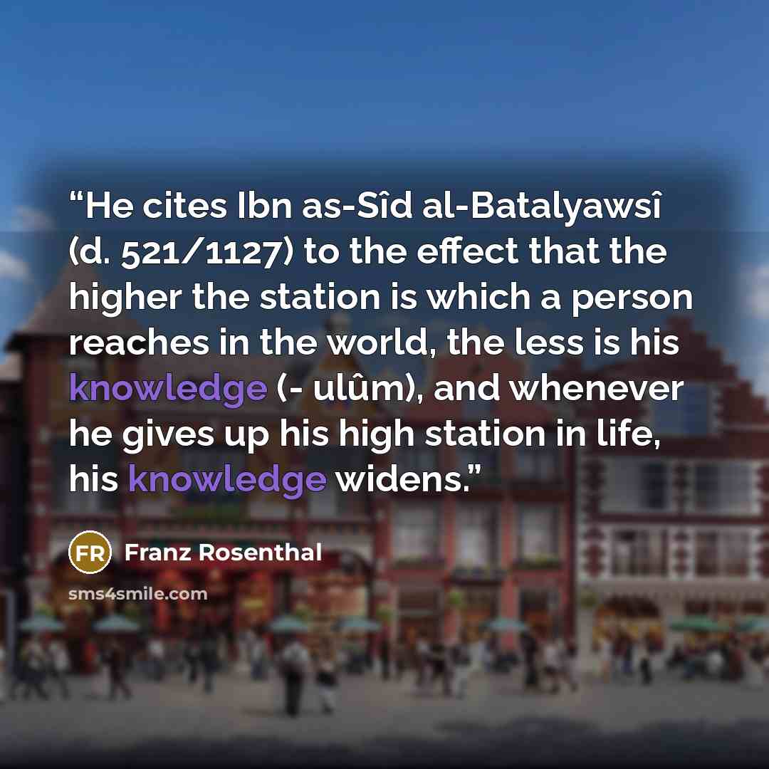 “He cites Ibn as-Sîd al-Batalyawsî (d. 521/1127) to the effect that the higher the station is which a person reaches in the world, the less is his knowledge (- ulûm), and whenever he gives up his high station in life, his knowledge widens.” quote by Franz Rosenthal