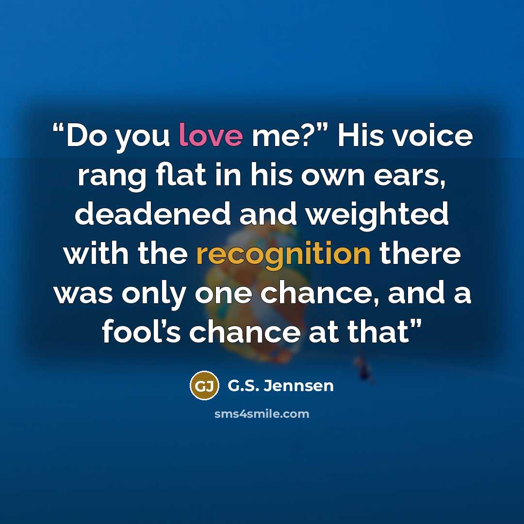“Do you love me?” His voice rang flat in his own ears, deadened and weighted with the recognition there was only one chance, and a fool’s chance at that” quote by G.S. Jennsen
