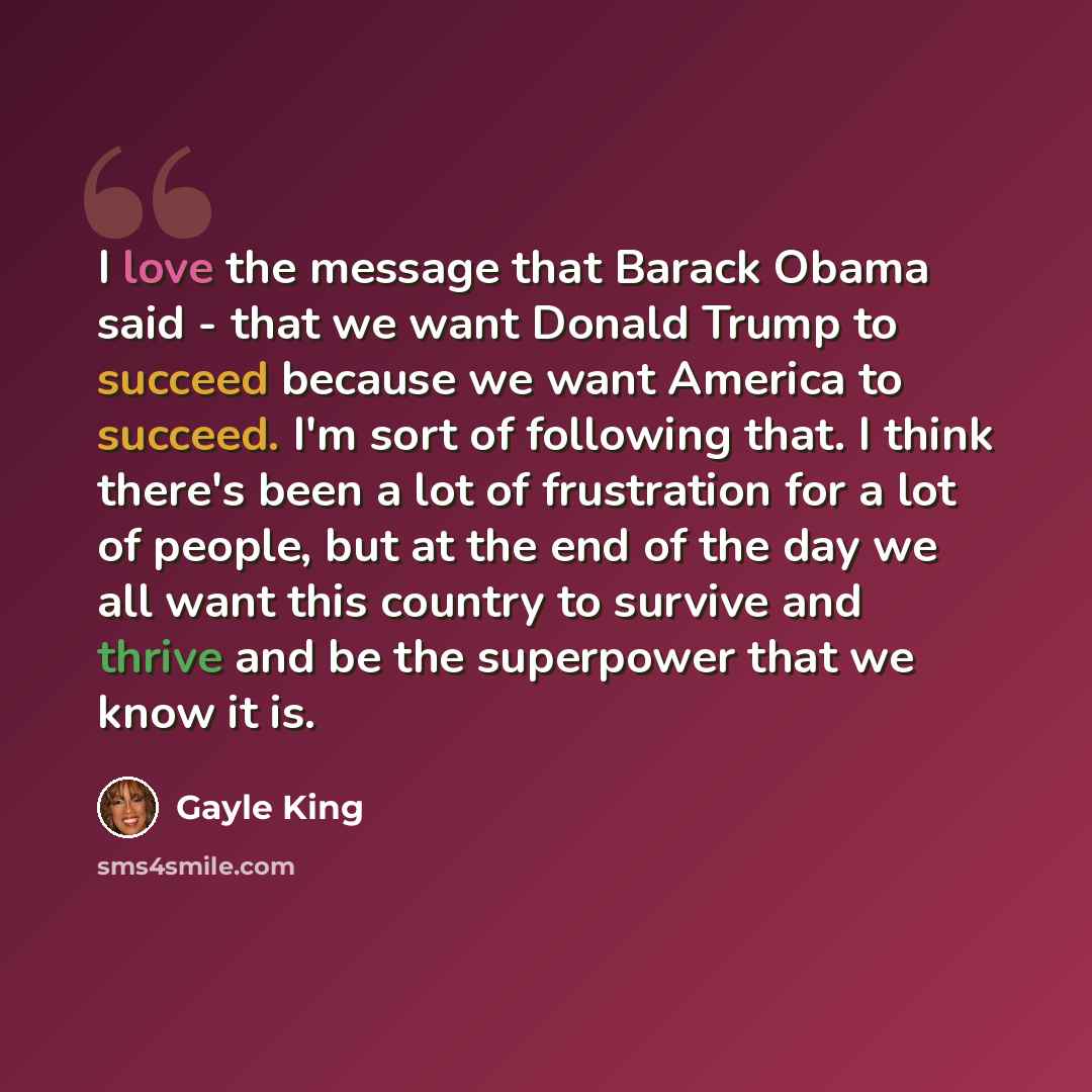 “I love the message that Barack Obama said - that we want Donald Trump to succeed because we want America to succeed. I'm sort of following that. I think there's been a lot of frustration for a lot of people, but at the end of the day we all want this country to survive and thrive and be the…” quote by Gayle King