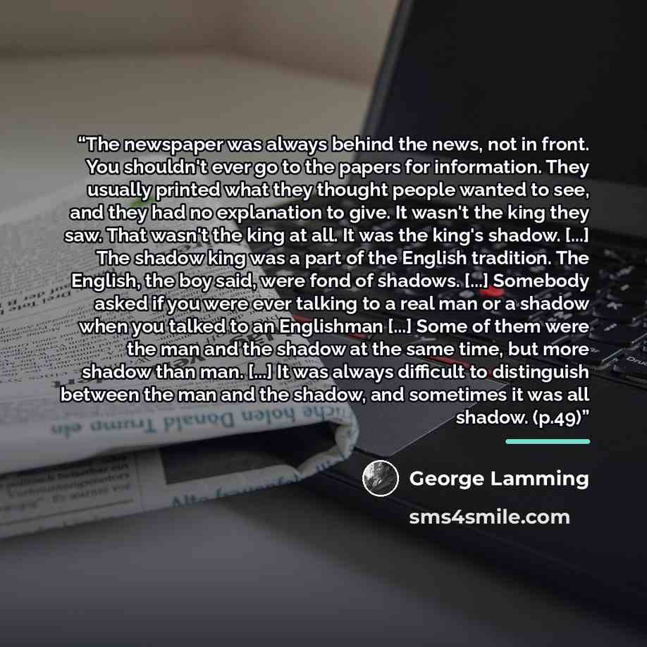 “The newspaper was always behind the news, not in front. You shouldn't ever go to the papers for information. They usually printed what they thought people wanted to see, and they had no explanation to give. It wasn't the king they saw. That wasn't the king at all. It was the king's shadow. [...]…” quote by George Lamming