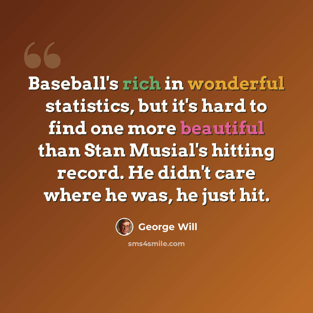 “Baseball's rich in wonderful statistics, but it's hard to find one more beautiful than Stan Musial's hitting record. He didn't care where he was, he just hit.” quote by George Will