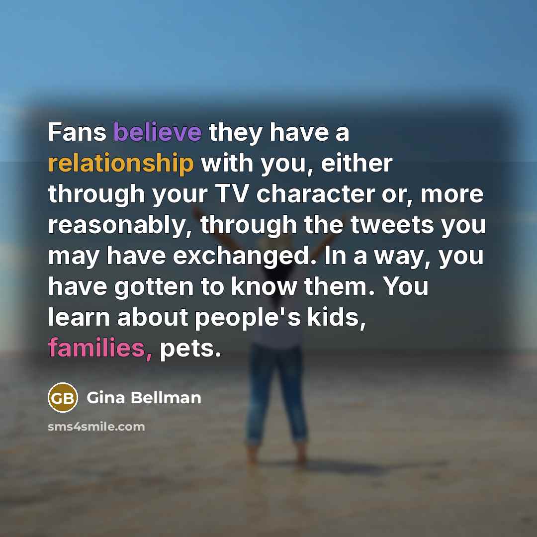 “Fans believe they have a relationship with you, either through your TV character or, more reasonably, through the tweets you may have exchanged. In a way, you have gotten to know them. You learn about people's kids, families, pets.” quote by Gina Bellman
