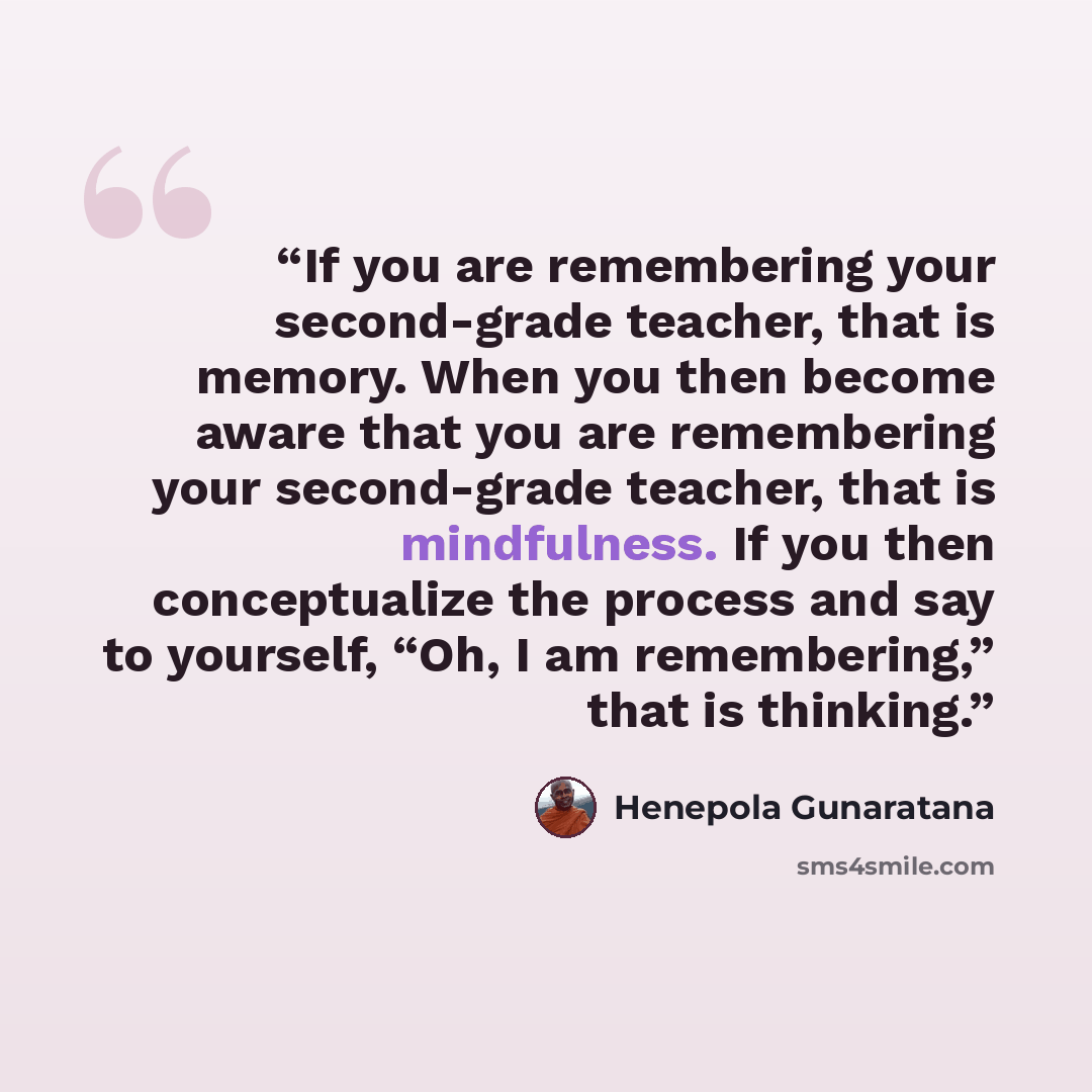 “If you are remembering your second-grade teacher, that is memory. When you then become aware that you are remembering your second-grade teacher, that is mindfulness. If you then conceptualize the process and say to yourself, “Oh, I am remembering,” that is thinking.” quote by Henepola Gunaratana