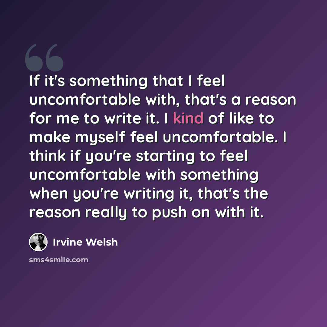 “If it's something that I feel uncomfortable with, that's a reason for me to write it. I kind of like to make myself feel uncomfortable. I think if you're starting to feel uncomfortable with something when you're writing it, that's the reason really to push on with it.” quote by Irvine Welsh