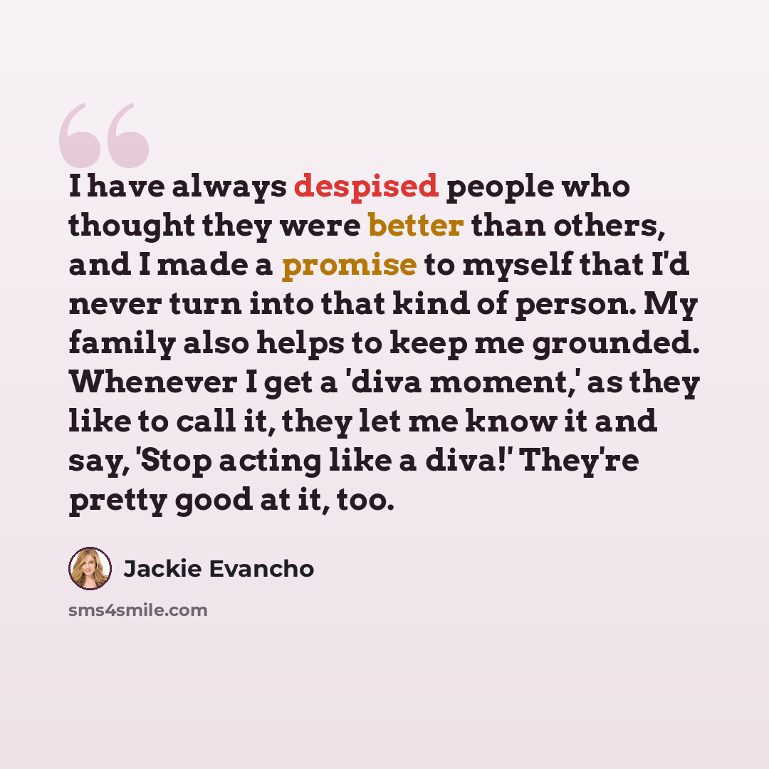 “I have always despised people who thought they were better than others, and I made a promise to myself that I'd never turn into that kind of person. My family also helps to keep me grounded. Whenever I get a 'diva moment,' as they like to call it, they let me know it and say, 'Stop acting like a…” quote by Jackie Evancho