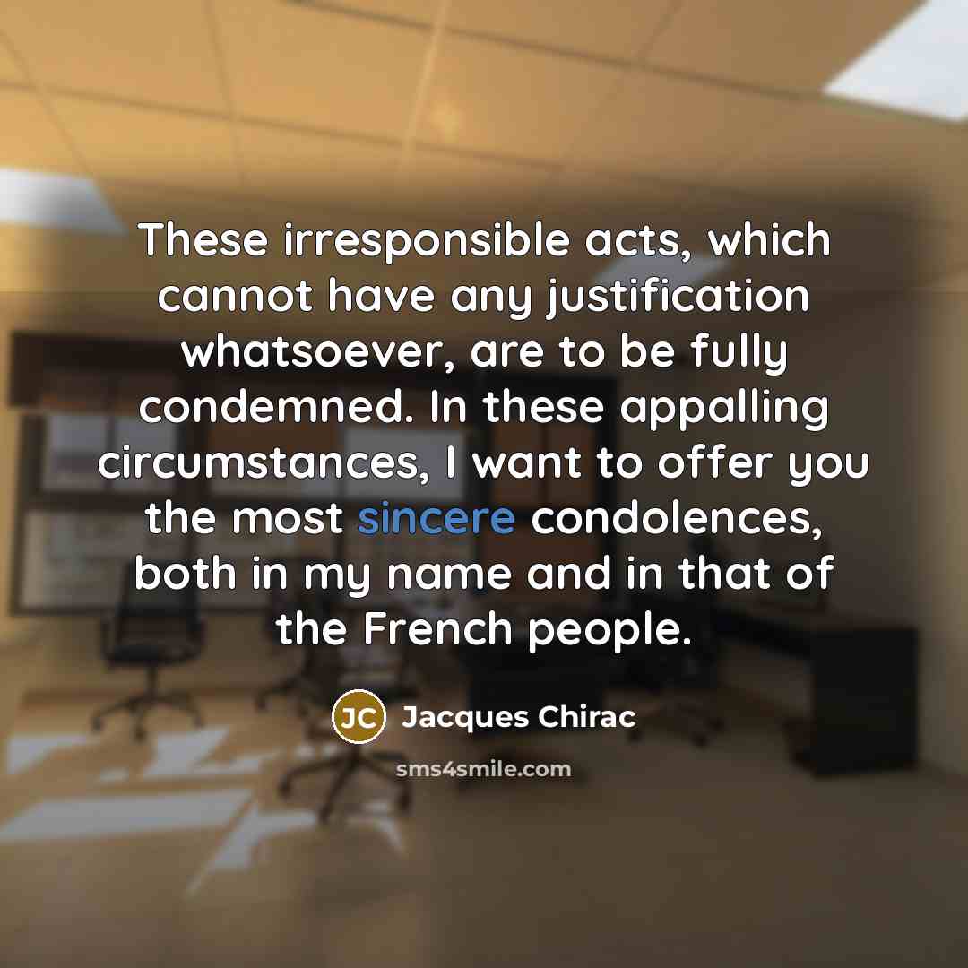 “These irresponsible acts, which cannot have any justification whatsoever, are to be fully condemned. In these appalling circumstances, I want to offer you the most sincere condolences, both in my name and in that of the French people.” quote by Jacques Chirac