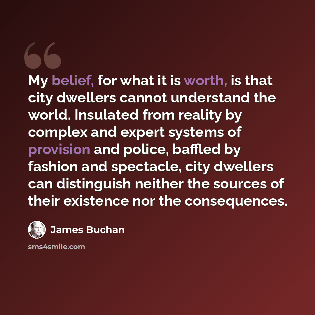 “My belief, for what it is worth, is that city dwellers cannot understand the world. Insulated from reality by complex and expert systems of provision and police, baffled by fashion and spectacle, city dwellers can distinguish neither the sources of their existence nor the consequences.” quote by James Buchan