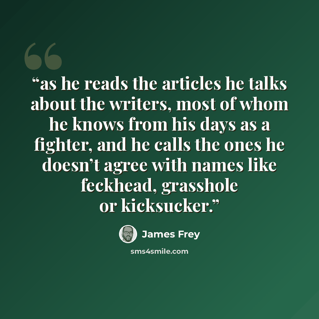 “as he reads the articles he talks about the writers, most of whom he knows from his days as a fighter, and he calls the ones he doesn’t agree with names like feckhead, grasshole or kicksucker.” quote by James Frey
