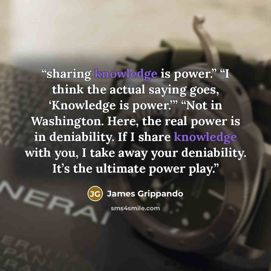 “sharing knowledge is power.” “I think the actual saying goes, ‘Knowledge is power.’” “Not in Washington. Here, the real power is in deniability. If I share knowledge with you, I take away your deniability. It’s the ultimate power play.” quote by James Grippando